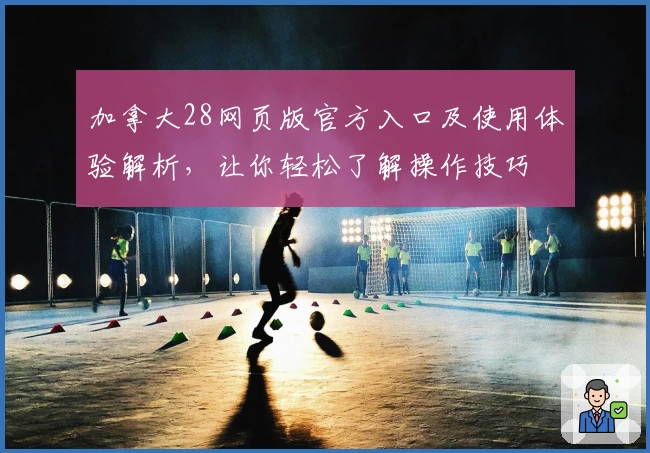 加拿大28网页版官方入口及使用体验解析，让你轻松了解操作技巧